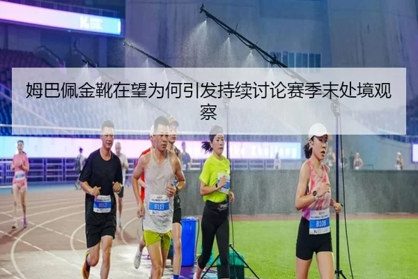 姆巴佩金靴在望为何引发持续讨论赛季末处境观察